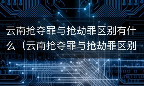 云南抢夺罪与抢劫罪区别有什么（云南抢夺罪与抢劫罪区别有什么不同）