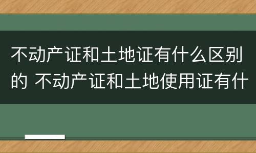 不动产证和土地证有什么区别的 不动产证和土地使用证有什么区别