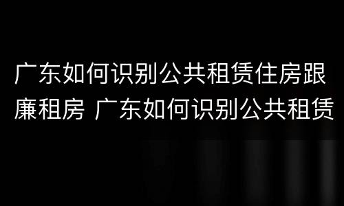 广东如何识别公共租赁住房跟廉租房 广东如何识别公共租赁住房跟廉租房