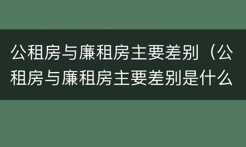 公租房与廉租房主要差别（公租房与廉租房主要差别是什么）