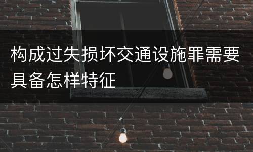 构成过失损坏交通设施罪需要具备怎样特征