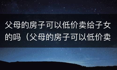 父母的房子可以低价卖给子女的吗（父母的房子可以低价卖给子女的吗现在）