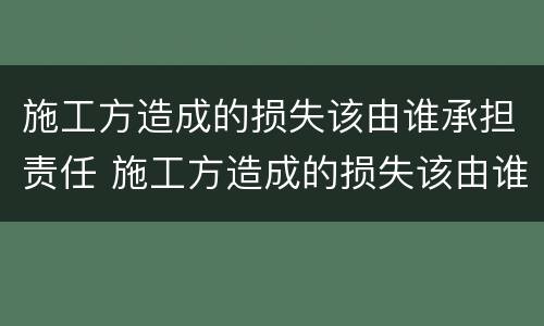 施工方造成的损失该由谁承担责任 施工方造成的损失该由谁承担责任呢