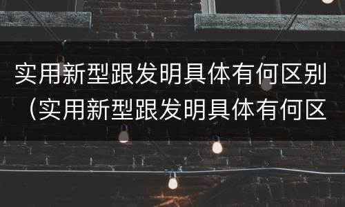 实用新型跟发明具体有何区别（实用新型跟发明具体有何区别呢）