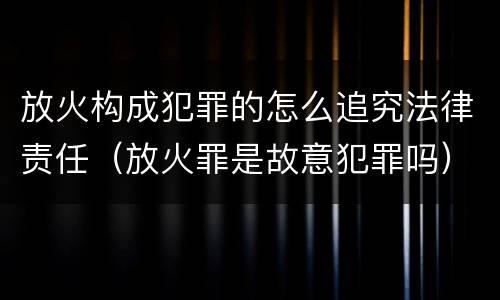 放火构成犯罪的怎么追究法律责任（放火罪是故意犯罪吗）