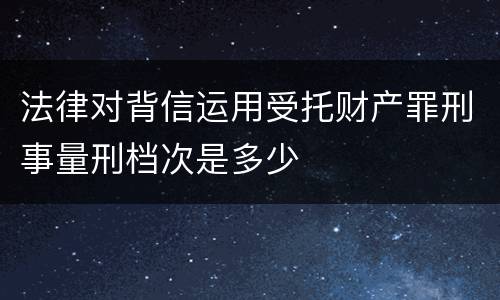 法律对背信运用受托财产罪刑事量刑档次是多少