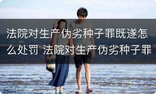 法院对生产伪劣种子罪既遂怎么处罚 法院对生产伪劣种子罪既遂怎么处罚标准