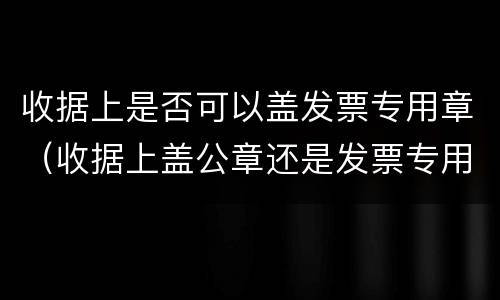 收据上是否可以盖发票专用章（收据上盖公章还是发票专用章）