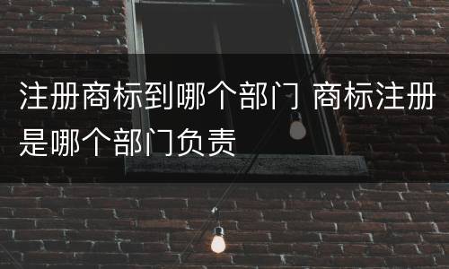 注册商标到哪个部门 商标注册是哪个部门负责