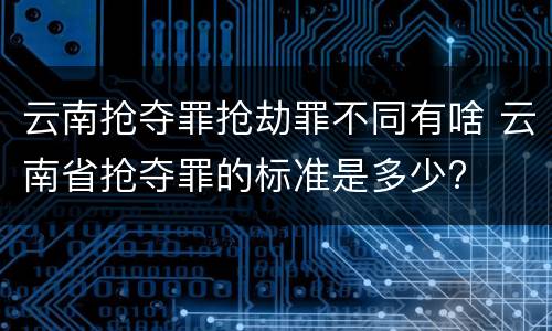 云南抢夺罪抢劫罪不同有啥 云南省抢夺罪的标准是多少?