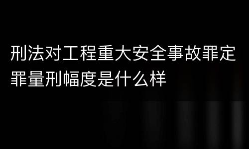 刑法对工程重大安全事故罪定罪量刑幅度是什么样