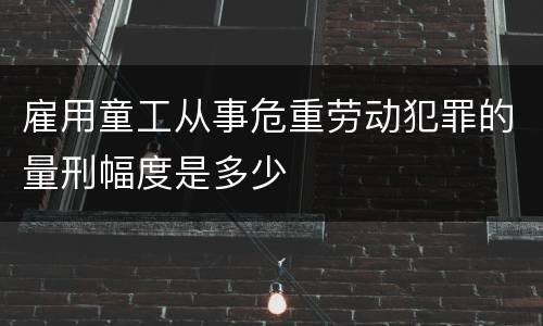 雇用童工从事危重劳动犯罪的量刑幅度是多少