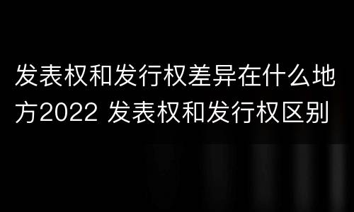 发表权和发行权差异在什么地方2022 发表权和发行权区别