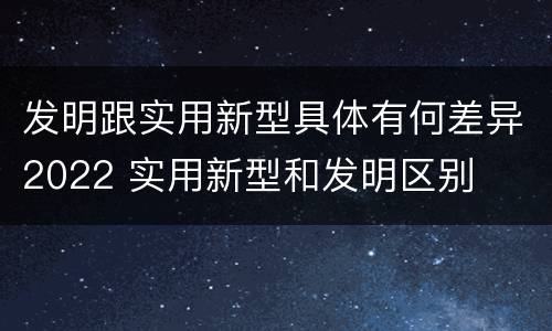 发明跟实用新型具体有何差异2022 实用新型和发明区别