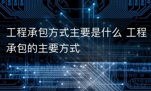 工程承包方式主要是什么 工程承包的主要方式