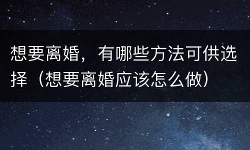 想要离婚，有哪些方法可供选择（想要离婚应该怎么做）