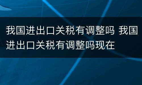 我国进出口关税有调整吗 我国进出口关税有调整吗现在