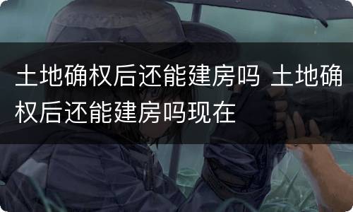 土地确权后还能建房吗 土地确权后还能建房吗现在