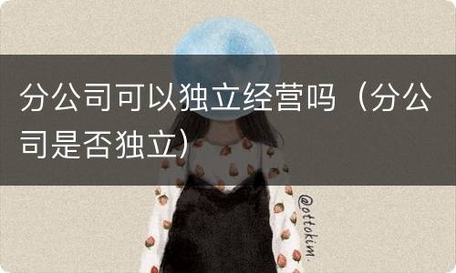 分公司可以独立经营吗（分公司是否独立）