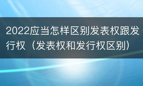 2022应当怎样区别发表权跟发行权（发表权和发行权区别）