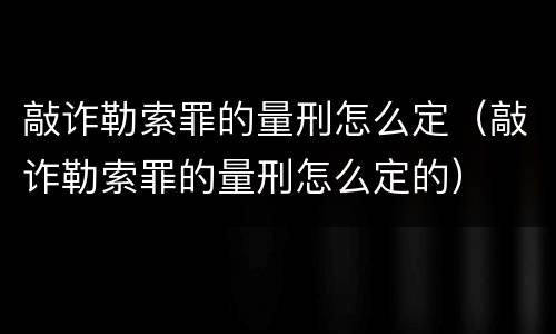 敲诈勒索罪的量刑怎么定（敲诈勒索罪的量刑怎么定的）