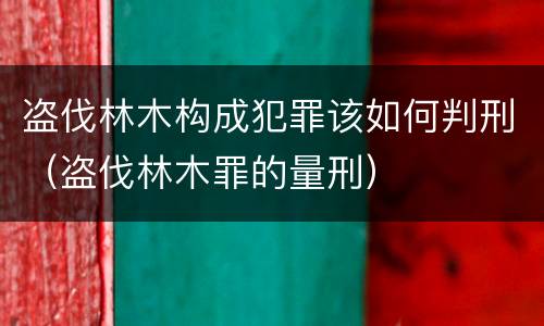 盗伐林木构成犯罪该如何判刑（盗伐林木罪的量刑）