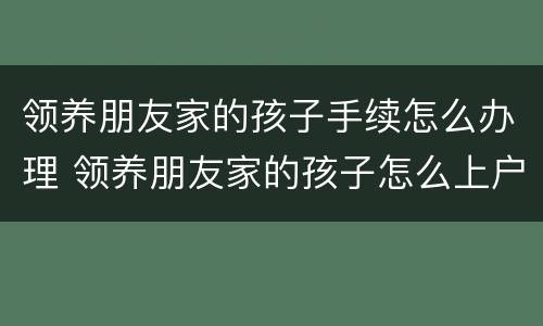 领养朋友家的孩子手续怎么办理 领养朋友家的孩子怎么上户口