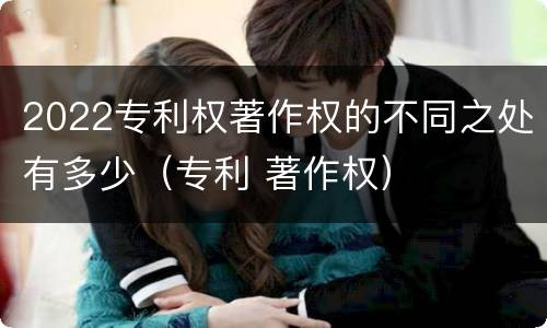 2022专利权著作权的不同之处有多少（专利 著作权）
