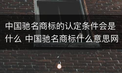 中国驰名商标的认定条件会是什么 中国驰名商标什么意思网络用语