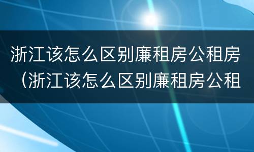 浙江该怎么区别廉租房公租房（浙江该怎么区别廉租房公租房呢）