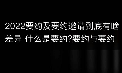 2022要约及要约邀请到底有啥差异 什么是要约?要约与要约邀请有什么区别