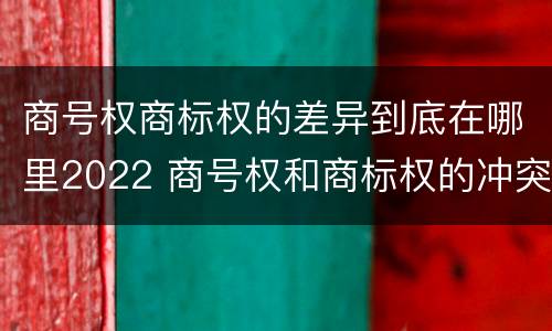 商号权商标权的差异到底在哪里2022 商号权和商标权的冲突和解决