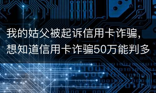 我的姑父被起诉信用卡诈骗，想知道信用卡诈骗50万能判多少年