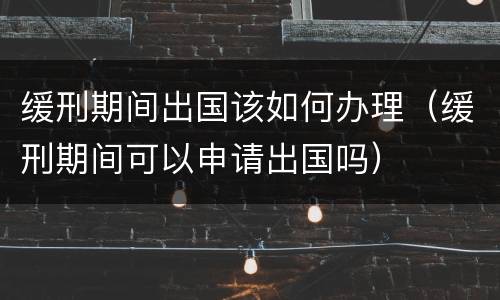 缓刑期间出国该如何办理（缓刑期间可以申请出国吗）