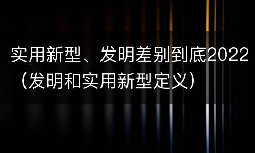 实用新型、发明差别到底2022（发明和实用新型定义）