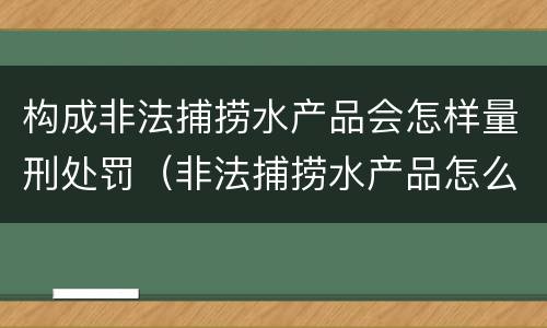 构成非法捕捞水产品会怎样量刑处罚（非法捕捞水产品怎么判）