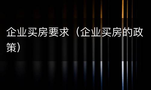 企业买房要求（企业买房的政策）