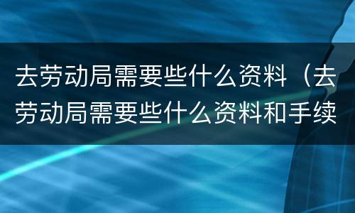 去劳动局需要些什么资料（去劳动局需要些什么资料和手续）