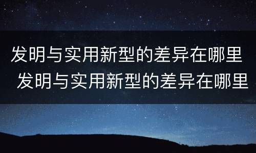 发明与实用新型的差异在哪里 发明与实用新型的差异在哪里查