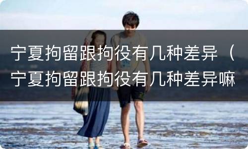 宁夏拘留跟拘役有几种差异（宁夏拘留跟拘役有几种差异嘛）