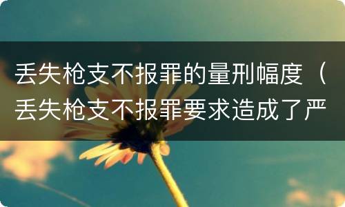 丢失枪支不报罪的量刑幅度（丢失枪支不报罪要求造成了严重后果的才构成犯罪）