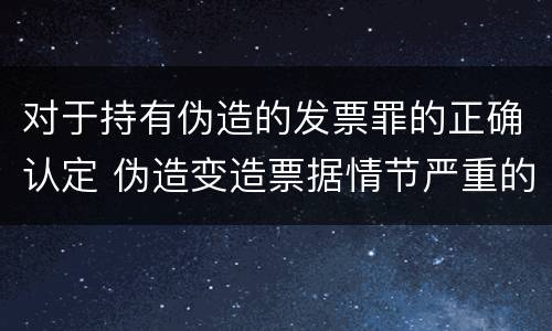 对于持有伪造的发票罪的正确认定 伪造变造票据情节严重的应承担的刑事责任