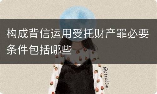 构成背信运用受托财产罪必要条件包括哪些
