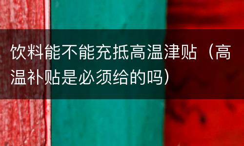 饮料能不能充抵高温津贴（高温补贴是必须给的吗）
