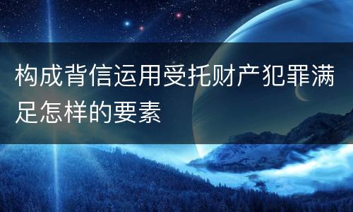 构成背信运用受托财产犯罪满足怎样的要素