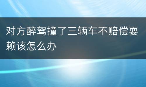 对方醉驾撞了三辆车不赔偿耍赖该怎么办