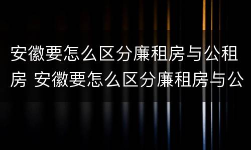 安徽要怎么区分廉租房与公租房 安徽要怎么区分廉租房与公租房呢