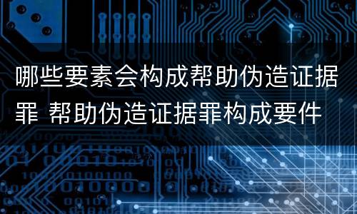 哪些要素会构成帮助伪造证据罪 帮助伪造证据罪构成要件