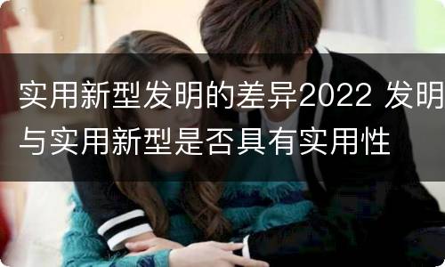 实用新型发明的差异2022 发明与实用新型是否具有实用性