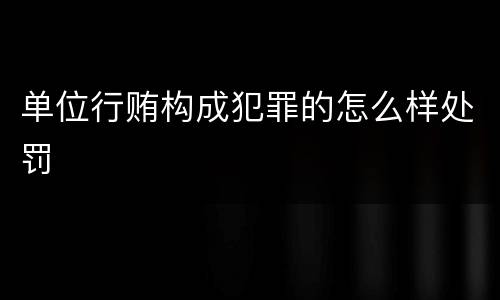 单位行贿构成犯罪的怎么样处罚